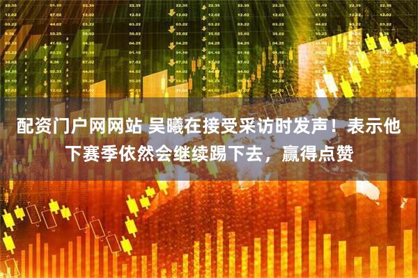配资门户网网站 吴曦在接受采访时发声！表示他下赛季依然会继续踢下去，赢得点赞