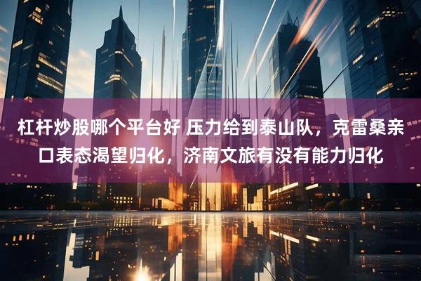 杠杆炒股哪个平台好 压力给到泰山队，克雷桑亲口表态渴望归化，济南文旅有没有能力归化