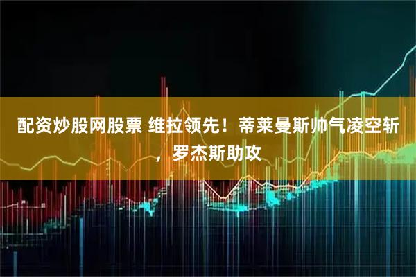 配资炒股网股票 维拉领先！蒂莱曼斯帅气凌空斩，罗杰斯助攻
