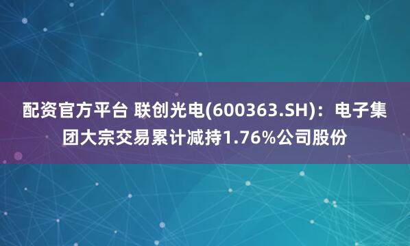 配资官方平台 联创光电(600363.SH)：电子集团大宗交易累计减持1.76%公司股份