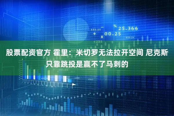 股票配资官方 霍里：米切罗无法拉开空间 尼克斯只靠跳投是赢不了马刺的