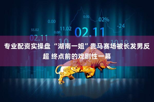 专业配资实操盘 “湖南一姐”贵马赛场被长发男反超 终点前的戏剧性一幕