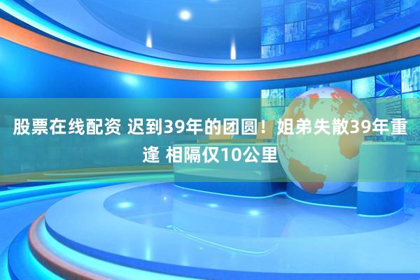 股票在线配资 迟到39年的团圆！姐弟失散39年重逢 相隔仅10公里