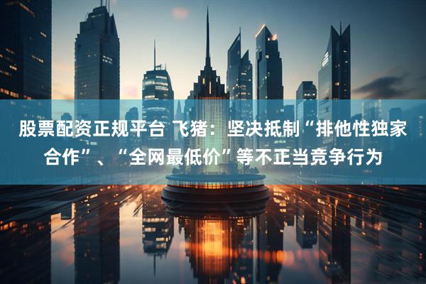 股票配资正规平台 飞猪：坚决抵制“排他性独家合作”、“全网最低价”等不正当竞争行为