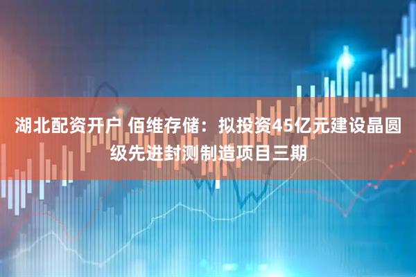 湖北配资开户 佰维存储：拟投资45亿元建设晶圆级先进封测制造项目三期