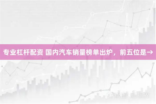 专业杠杆配资 国内汽车销量榜单出炉，前五位是→