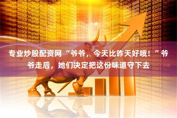 专业炒股配资网 “爷爷，今天比昨天好哦！”爷爷走后，她们决定把这份味道守下去