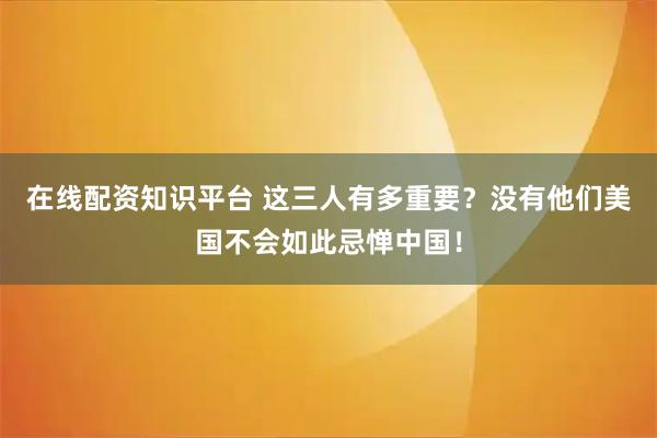在线配资知识平台 这三人有多重要？没有他们美国不会如此忌惮中国！