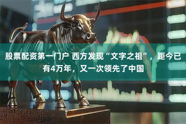 股票配资第一门户 西方发现“文字之祖”，距今已有4万年，又一次领先了中国